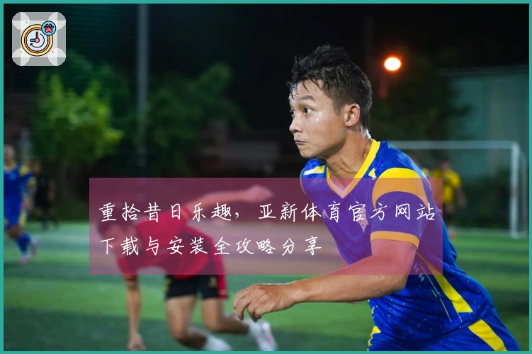 重拾昔日乐趣，亚新体育官方网站下载与安装全攻略分享