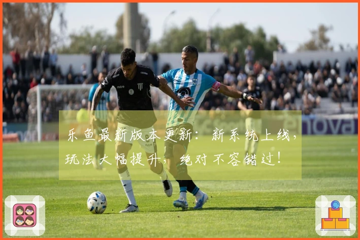 乐鱼最新版本更新：新系统上线，玩法大幅提升，绝对不容错过！