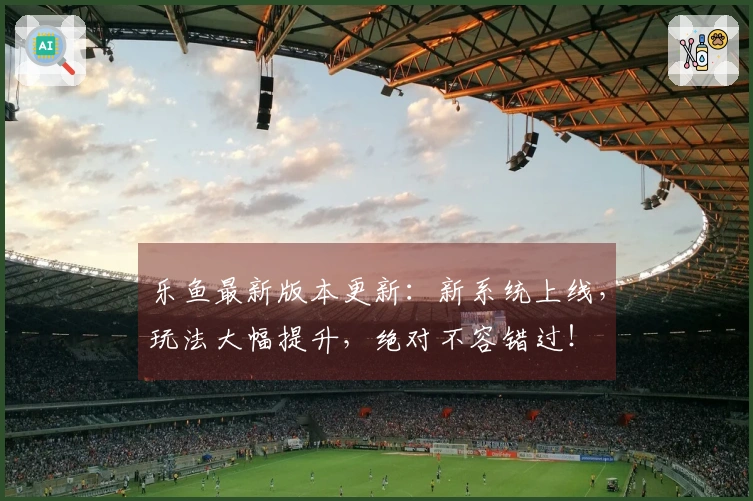 乐鱼最新版本更新：新系统上线，玩法大幅提升，绝对不容错过！